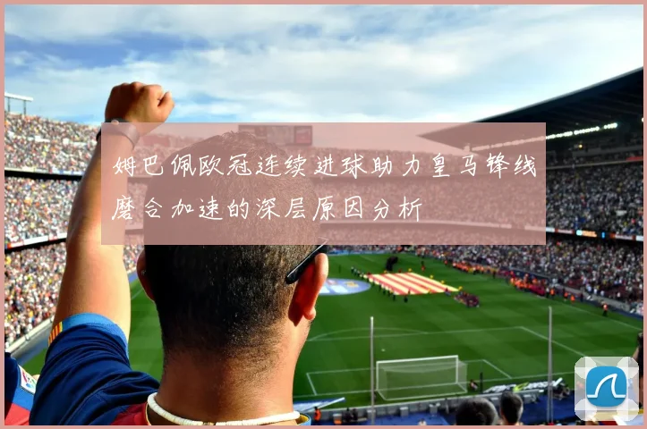 姆巴佩欧冠连续进球助力皇马锋线磨合加速的深层原因分析