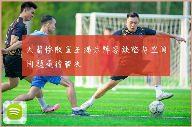 火箭惨败国王揭示阵容缺陷与空间问题亟待解决