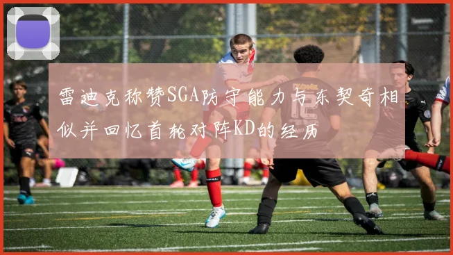 雷迪克称赞SGA防守能力与东契奇相似并回忆首轮对阵KD的经历