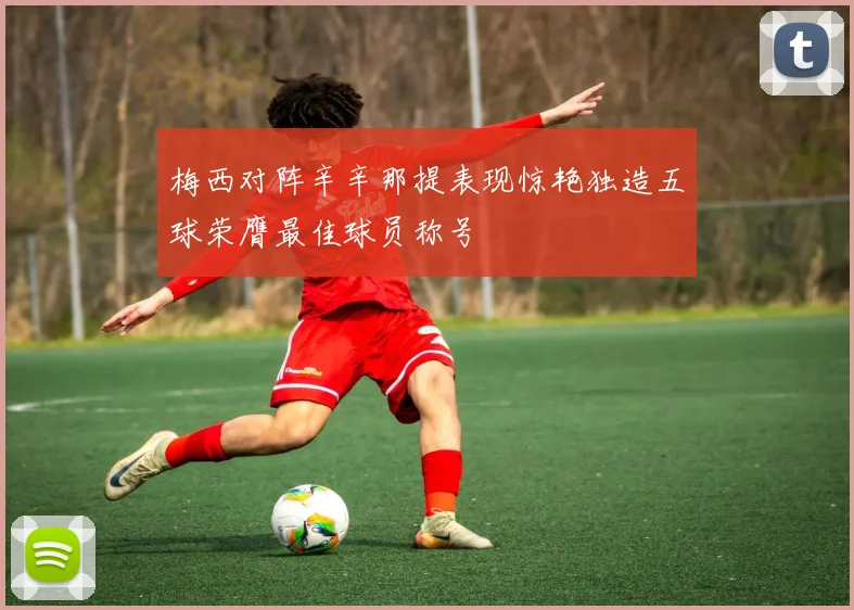 梅西对阵辛辛那提表现惊艳独造五球荣膺最佳球员称号