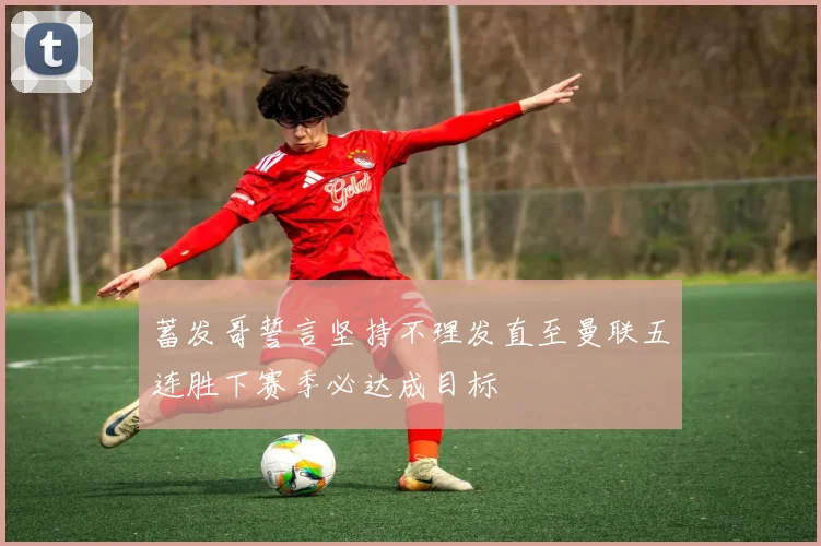 蓄发哥誓言坚持不理发直至曼联五连胜下赛季必达成目标