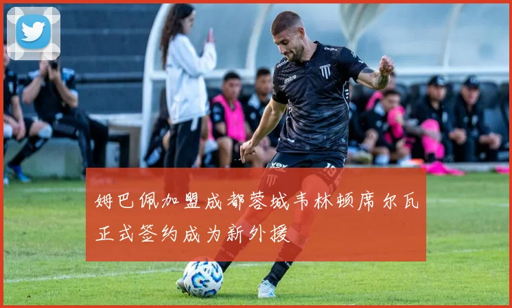 姆巴佩加盟成都蓉城韦林顿席尔瓦正式签约成为新外援