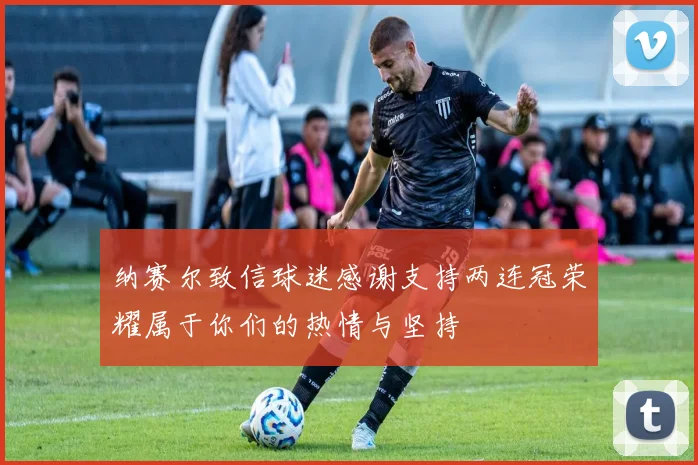 纳赛尔致信球迷感谢支持两连冠荣耀属于你们的热情与坚持