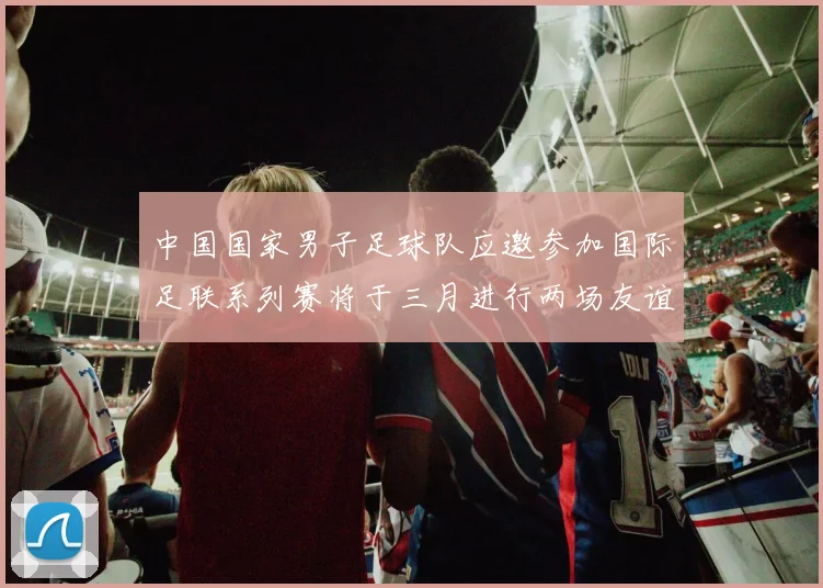 中国国家男子足球队应邀参加国际足联系列赛将于三月进行两场友谊赛