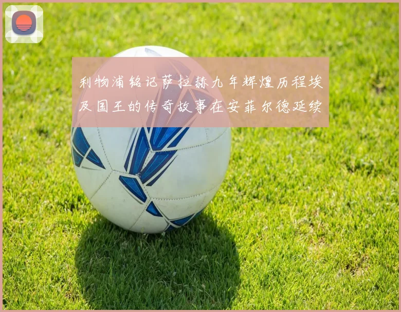 利物浦铭记萨拉赫九年辉煌历程埃及国王的传奇故事在安菲尔德延续