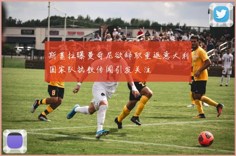 斯基拉曝曼奇尼欲辞职重返意大利国家队执教传闻引发关注