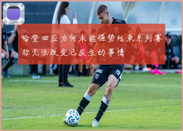 哈登回应为何未能强势结束系列赛称无法改变已发生的事情
