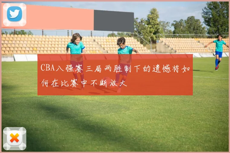 CBA八强赛三局两胜制下的遗憾将如何在比赛中不断放大
