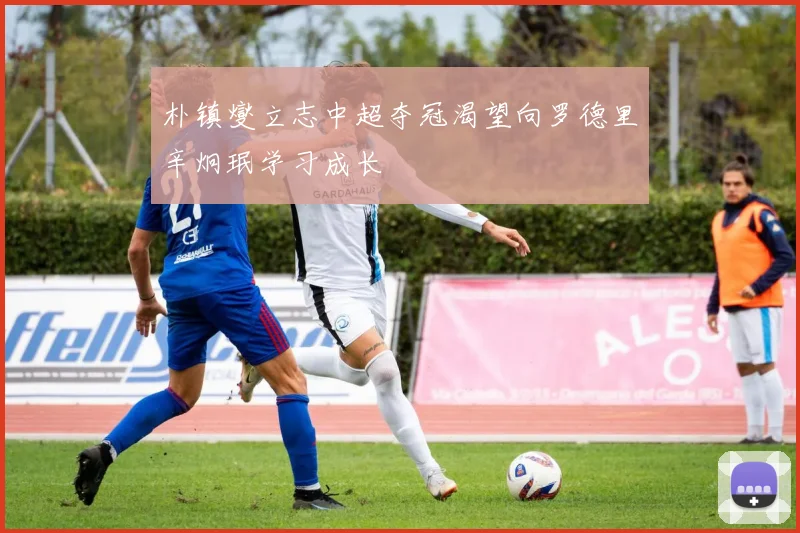 朴镇燮立志中超夺冠渴望向罗德里辛炯珉学习成长