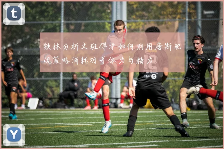 铁林分析文班得学如何利用唐斯犯规策略消耗对手体力与精力