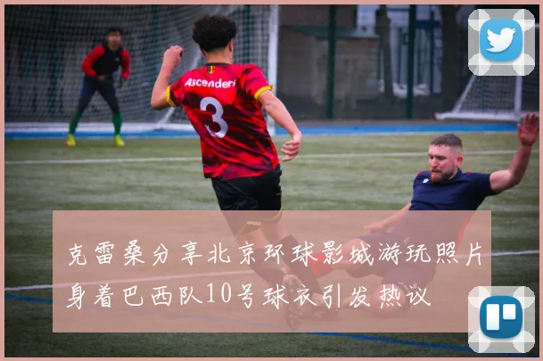 克雷桑分享北京环球影城游玩照片身着巴西队10号球衣引发热议