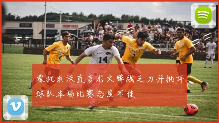 蒙托利沃直言尤文锋线乏力并批评球队本场比赛态度不佳
